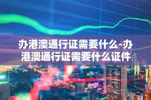 办港澳通行证需要什么-办港澳通行证需要什么证件-第1张图片-芙蓉之城