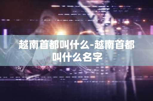 越南首都叫什么-越南首都叫什么名字-第1张图片-芙蓉之城