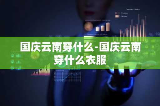 国庆云南穿什么-国庆云南穿什么衣服-第1张图片-芙蓉之城