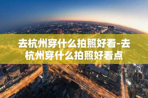 去杭州穿什么拍照好看-去杭州穿什么拍照好看点-第1张图片-芙蓉之城