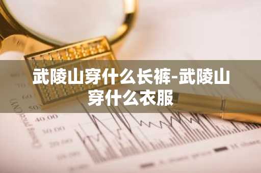 武陵山穿什么长裤-武陵山穿什么衣服-第1张图片-芙蓉之城