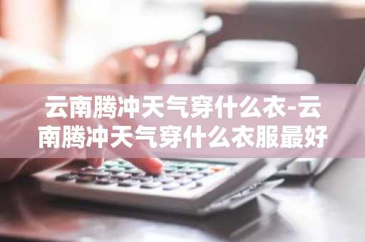 云南腾冲天气穿什么衣-云南腾冲天气穿什么衣服最好-第1张图片-芙蓉之城