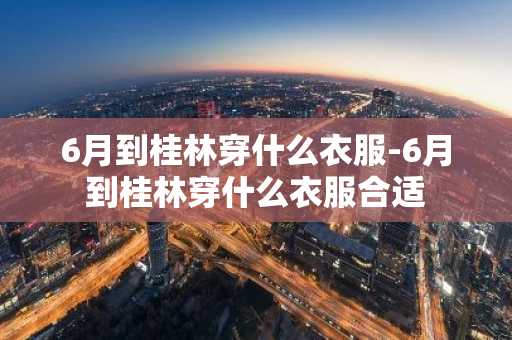 6月到桂林穿什么衣服-6月到桂林穿什么衣服合适-第1张图片-芙蓉之城