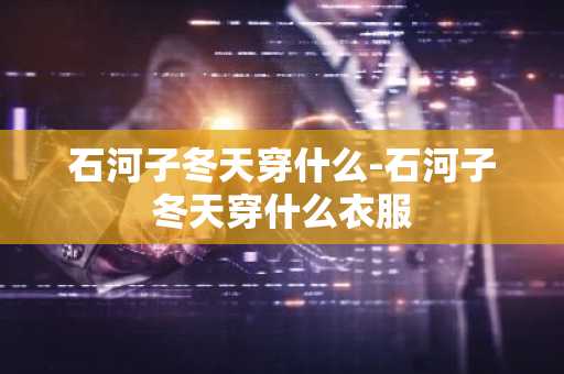 石河子冬天穿什么-石河子冬天穿什么衣服-第1张图片-芙蓉之城