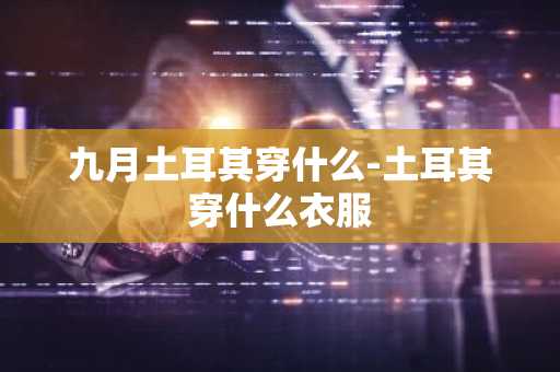 九月土耳其穿什么-土耳其穿什么衣服-第1张图片-芙蓉之城