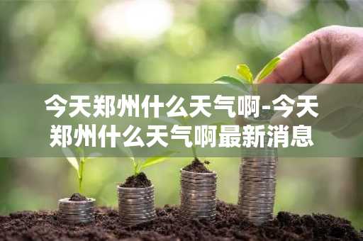 今天郑州什么天气啊-今天郑州什么天气啊最新消息-第1张图片-芙蓉之城