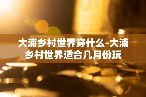 大浦乡村世界穿什么-大浦乡村世界适合几月份玩-第1张图片-芙蓉之城