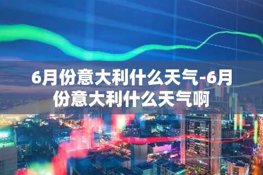 6月份意大利什么天气-6月份意大利什么天气啊-第1张图片-芙蓉之城