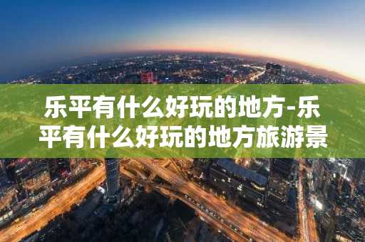 乐平有什么好玩的地方-乐平有什么好玩的地方旅游景点-第1张图片-芙蓉之城