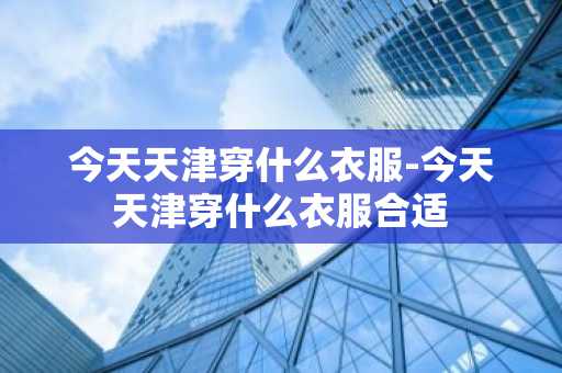 今天天津穿什么衣服-今天天津穿什么衣服合适-第1张图片-芙蓉之城
