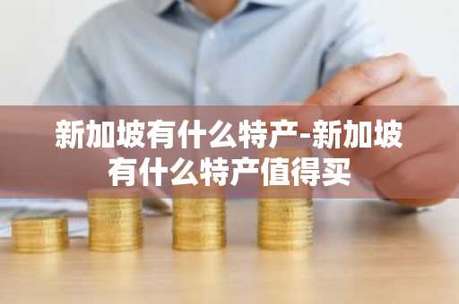 新加坡有什么特产-新加坡有什么特产值得买-第1张图片-芙蓉之城