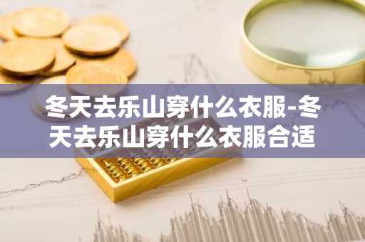 冬天去乐山穿什么衣服-冬天去乐山穿什么衣服合适-第1张图片-芙蓉之城