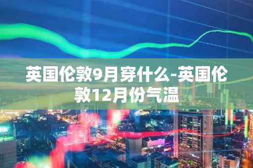 英国伦敦9月穿什么-英国伦敦12月份气温-第1张图片-芙蓉之城