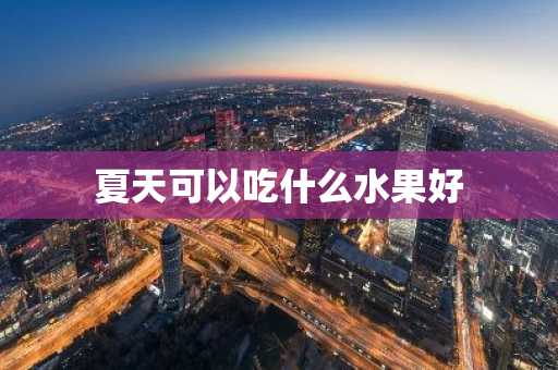夏天可以吃什么水果好-第1张图片-芙蓉之城