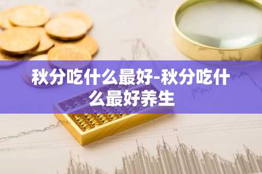 秋分吃什么最好-秋分吃什么最好养生-第1张图片-芙蓉之城