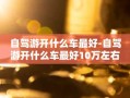 自驾游开什么车最好-自驾游开什么车最好10万左右